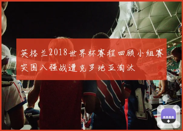 英格兰2018世界杯赛程回顾小组赛突围八强战遭克罗地亚淘汰