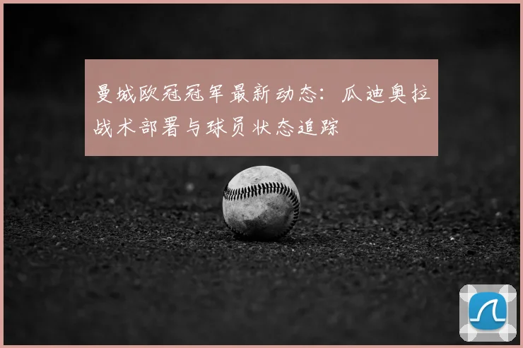 曼城欧冠冠军最新动态：瓜迪奥拉战术部署与球员状态追踪