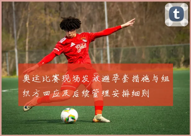 奥运比赛现场发放避孕套措施与组织方回应及后续管理安排细则