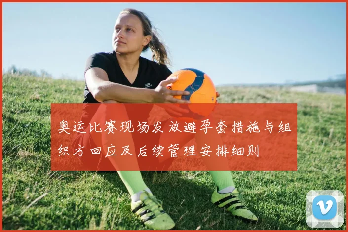 奥运比赛现场发放避孕套措施与组织方回应及后续管理安排细则