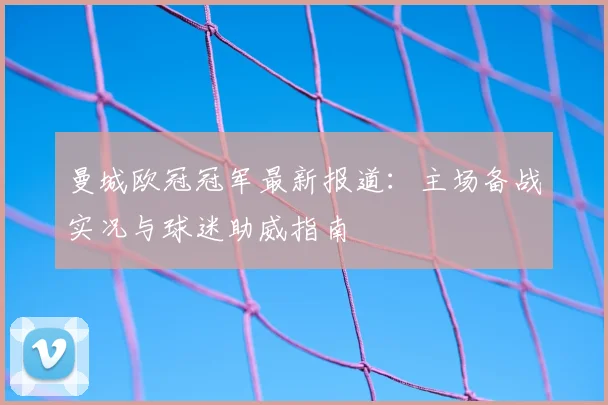 曼城欧冠冠军最新报道：主场备战实况与球迷助威指南