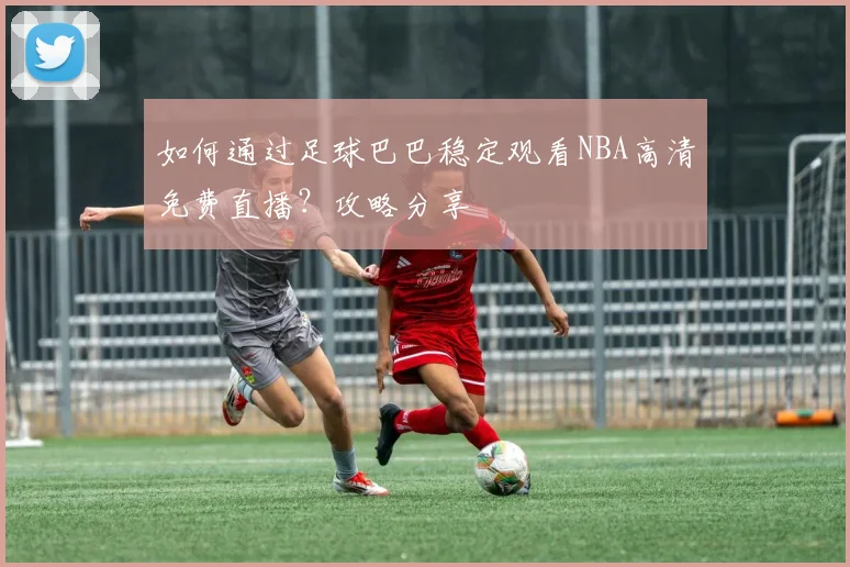 如何通过足球巴巴稳定观看NBA高清免费直播？攻略分享