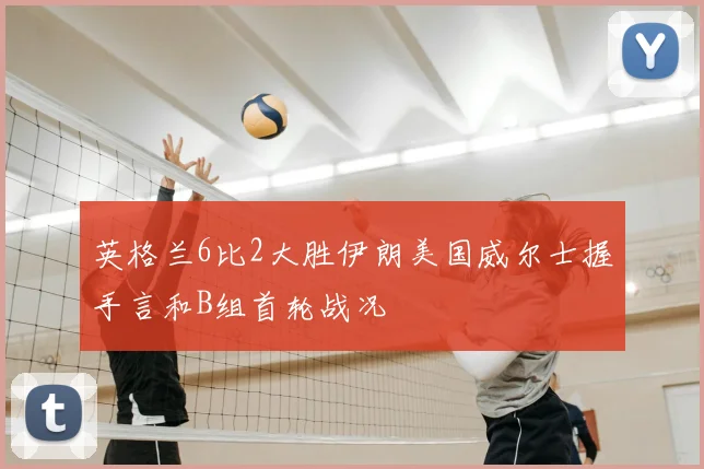 英格兰6比2大胜伊朗美国威尔士握手言和B组首轮战况