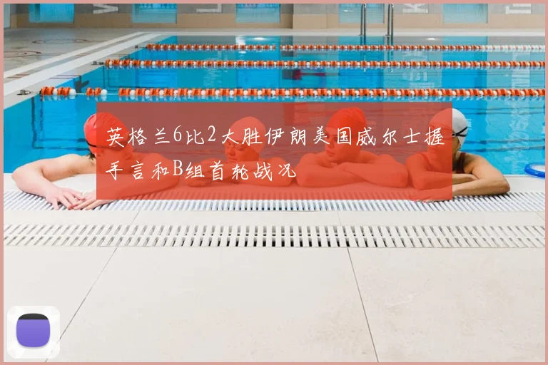 英格兰6比2大胜伊朗美国威尔士握手言和B组首轮战况