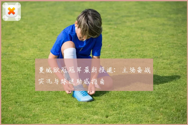 曼城欧冠冠军最新报道：主场备战实况与球迷助威指南
