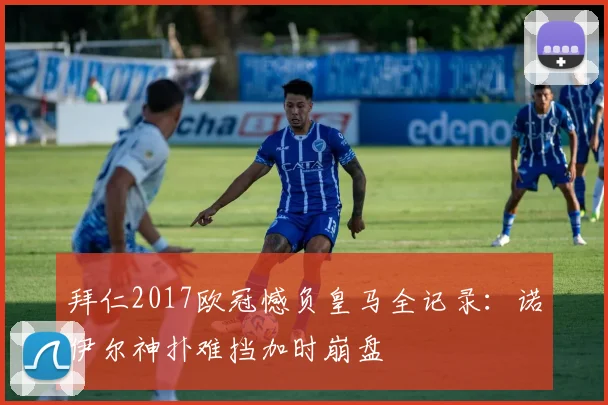 拜仁2017欧冠憾负皇马全记录：诺伊尔神扑难挡加时崩盘